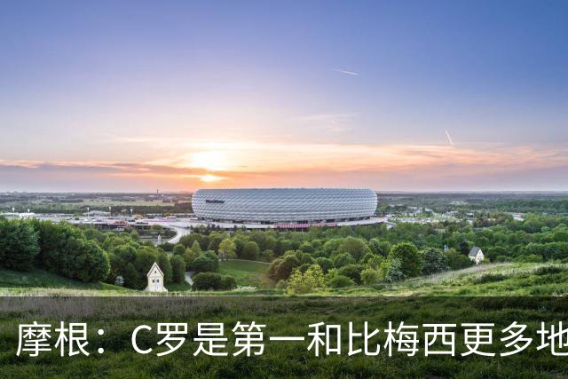 摩根：C罗是第一&比梅西更多地挑战自己，梅西甚至不是阿根廷最佳